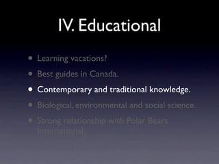 IV. Educational
• Learning vacations?
• Best guides in Canada.
• Contemporary and traditional knowledge.
• Biological, environmental and social science.
• Strong relationship with Polar Bears
  International.
 