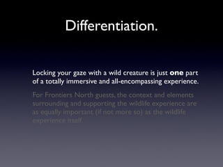Differentiation.

Locking your gaze with a wild creature is just one part
of a totally immersive and all-encompassing experience.
For Frontiers North guests, the context and elements
surrounding and supporting the wildlife experience are
as equally important (if not more so) as the wildlife
experience itself.
 