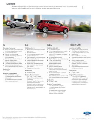Models
                         Four Focus models give you the flexibility to choose the best one for you. No matter which you choose, none
                         sacrifice what it means to be a Focus – dynamic, techno-talented, and thrilling.




 S                                                           SE                                                           SEL                                      Titanium
 Standard features                                           Additional to S                                              Additional to SE                         Additional to SEL
       Front disc/rear drum brakes with                            Body-colour exterior door handles                         4-wheel disc brakes                      17-inch sport aluminum wheels
       Anti-Lock Brake System (ABS)                                and mirrors                                               16-inch painted aluminum wheels          SYNC with MyFord Touch with
       Active Grille Shutters                                      Front floor mats                                          Body-colour, heated exterior             8-inch centre stack touch screen
       Manual air conditioning                                     16-inch steel wheels with silver-                         mirrors with integrated turn signal      Rear spoiler
       AM/FM stereo/single-CD player                               painted wheel covers                                      indicators                               Black headlamp surrounds
       with 4 speakers                                             Fog lamps with chrome surrounds                           6-speaker audio system                   Intelligent Access with push-button
       15-inch steel wheels with silver-                           Automatic headlamps                                       MyFord® driver-connect technology        start
       painted wheel covers                                        Steering wheel with secondary                             SYNC voice-activated                     SIRIUS® Satellite Radio
       Integrated blind spot mirrors                               audio controls                                            communications and                       Sony® Audio System with 10
       Tilt/telescoping steering wheel                             Power front and rear windows                              entertainment system                     speakers including subwoofer
       Power front windows with one-                               with one-touch-down driver’s                              Heated front seats                       Sport seats
       touch-down driver’s side feature                            side feature                                              Interior ambient lighting                Piano Black fog lamp surrounds
                                                                   MyKey® owner controls                                     Leather-wrapped steering                 with chrome accents
 Bodystyles                                                                                                                  wheel with cruise and secondary
       4-door                                                Bodystyles                                                      audio controls                        Bodystyles
                                                                   4-door, 5-door                                            Dual-zone electronic automatic           4-door, 5-door
 Engine/Transmission
                                                                                                                             temperature control
       2.0L Ti-VCT GDI I-4 engine                            Engine/Transmission                                                                                   Engine/Transmission
                                                                                                                             Power front and rear windows with
       5-speed manual transmission                                 2.0L Ti-VCT GDI I-4 engine                                                                         2.0L Ti-VCT GDI I-4 engine
                                                                                                                             one-touch up/down on all windows
       (standard)                                                  5-speed manual transmission                                                                        6-speed PowerShift automatic
       6-speed PowerShift automatic                                (standard)                                             Bodystyles                                  transmission with SelectShift
       transmission (optional)                                     6-speed PowerShift automatic                              4-door, 5-door                           manual control (standard)
                                                                   transmission (optional)                                                                            5-speed manual transmission -
                                                                   6-speed PowerShift automatic                           Engine/Transmission                         Late Availability (optional)
                                                                   transmission with SelectShift                             2.0L Ti-VCT GDI I-4 engine
                                                                   manual control (available with SE                         5-speed manual transmission
                                                                   Sport Package)                                            (standard)
                                                                                                                             6-speed PowerShift automatic
                                                                                                                             transmission with SelectShift
                                                                                                                             manual control (optional)




“Sirius,” the Sirius dog logo, channel names and logos are trademarks of Sirius XM Radio Inc. Subscriptions governed by
Sirius Terms and Conditions at siriuscanada.ca.                                                                                                                       THE ALL-NEW 2012 FORD FOCUS   ford.ca
 