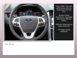 Good middle of the road,
             performance, what you
             would expect from this
                     CUV.

                 Smooth shifting
            transmission, reasonable
              steering feel, effective
                     brakes.

            Solid and reassuring over
                broken pavement.

               The Edge inspires
                  confidence.




The Drive
 