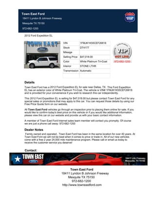Town East Ford
18411 Lyndon B Johnson Freeway
Mesquite TX 75150

972-682-1200

 2012 Ford Expedition EL

                                    VIN             1FMJK1K55CEF26818
                                    Stock           DT4177
                                    Mileage
                                    Selling Price   $47,018.00
                                    Color           White Platinum Tri-Coat         972-682-1200
                                    Interior        STONE LTHR
                                    Transmission Automatic



 Details
 Town East Ford has a 2012 Ford Expedition EL for sale near Dallas, TX . This Ford Expedition
 EL has an exterior color of White Platinum Tri-Coat. The vehicle is VIN# 1FMJK1K55CEF26818
 and is provided for your convenience if you wish to research this car independently.

 This 2012 Ford Expedition EL is selling for $47,018.00 but please contact Town East Ford for any
 special sales or promotions that may apply to this car. You can request those details by using our
 Free Price Quote form on our website.

 All Town East Ford vehicles go through an inspection prior to placing them online for sale. If you
 would like to confirm today's best price on this vehicle or if you would like additional information,
 please view this car on our website and provide us with your basic contact information.

 A member of Town East Ford Internet sales team member will contact you promptly. Of course
 we are just a phone call away: 972-682-1200

 Dealer Notes
  Family owned and operated , Town East Ford has been in the same location for over 40 years. At
 Town East Ford we will not be beat when it comes to price or trade in. All of our new vehicles
 come with a free 2 year 24,000 mile maintenance program. Please call or email us today to
 receive the customer service you deserve!


 Contact:




                                           Town East Ford
                                   18411 Lyndon B Johnson Freeway
                                         Mesquite TX 75150
                                            972-682-1200
                                    http://www.towneastford.com
 