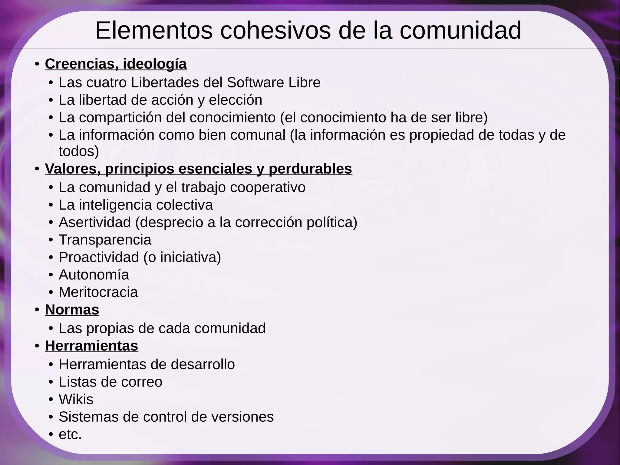 Elementos cohesivos de la comunidad
●   Creencias, ideología
    ● Las cuatro Libertades del Software Libre

    ● La libertad de acción y elección

    ● La compartición del conocimiento (el conocimiento ha de ser libre)

    ● La información como bien comunal (la información es propiedad de todas y de


      todos)
●   Valores, principios esenciales y perdurables
    ● La comunidad y el trabajo cooperativo

    ● La inteligencia colectiva

    ● Asertividad (desprecio a la corrección política)

    ● Transparencia

    ● Proactividad (o iniciativa)

    ● Autonomía

    ● Meritocracia

●   Normas
    ● Las propias de cada comunidad

●   Herramientas
    ● Herramientas de desarrollo

    ● Listas de correo

    ● Wikis

    ● Sistemas de control de versiones

    ● etc.
 