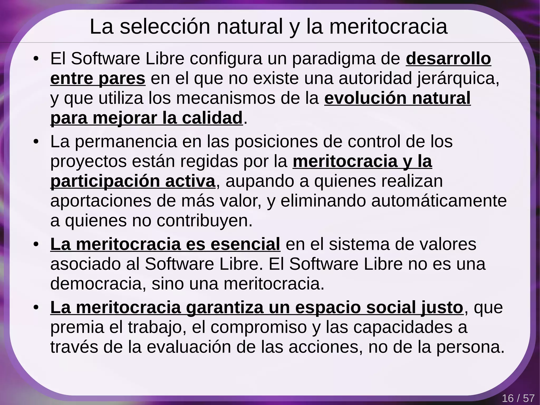La selección natural y la meritocracia
●   El Software Libre configura un paradigma de desarrollo
    entre pares en el que no existe una autoridad jerárquica,
    y que utiliza los mecanismos de la evolución natural
    para mejorar la calidad.
●   La permanencia en las posiciones de control de los
    proyectos están regidas por la meritocracia y la
    participación activa, aupando a quienes realizan
    aportaciones de más valor, y eliminando automáticamente
    a quienes no contribuyen.
●   La meritocracia es esencial en el sistema de valores
    asociado al Software Libre. El Software Libre no es una
    democracia, sino una meritocracia.
●   La meritocracia garantiza un espacio social justo, que
    premia el trabajo, el compromiso y las capacidades a
    través de la evaluación de las acciones, no de la persona.

                                                             16 / 57
 