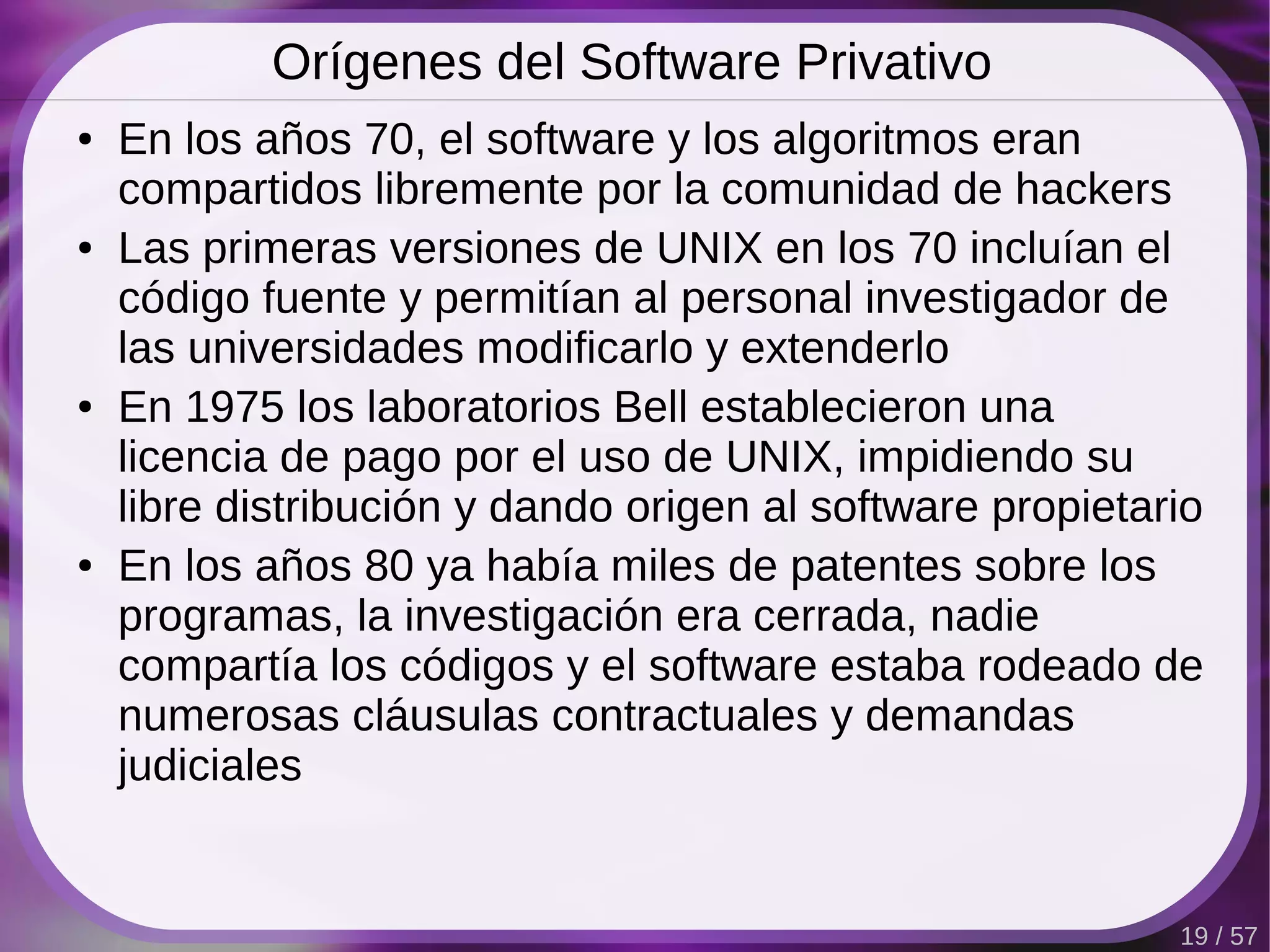 Orígenes del Software Privativo
●   En los años 70, el software y los algoritmos eran
    compartidos libremente por la comunidad de hackers
●   Las primeras versiones de UNIX en los 70 incluían el
    código fuente y permitían al personal investigador de
    las universidades modificarlo y extenderlo
●   En 1975 los laboratorios Bell establecieron una
    licencia de pago por el uso de UNIX, impidiendo su
    libre distribución y dando origen al software propietario
●   En los años 80 ya había miles de patentes sobre los
    programas, la investigación era cerrada, nadie
    compartía los códigos y el software estaba rodeado de
    numerosas cláusulas contractuales y demandas
    judiciales


                                                           19 / 57
 