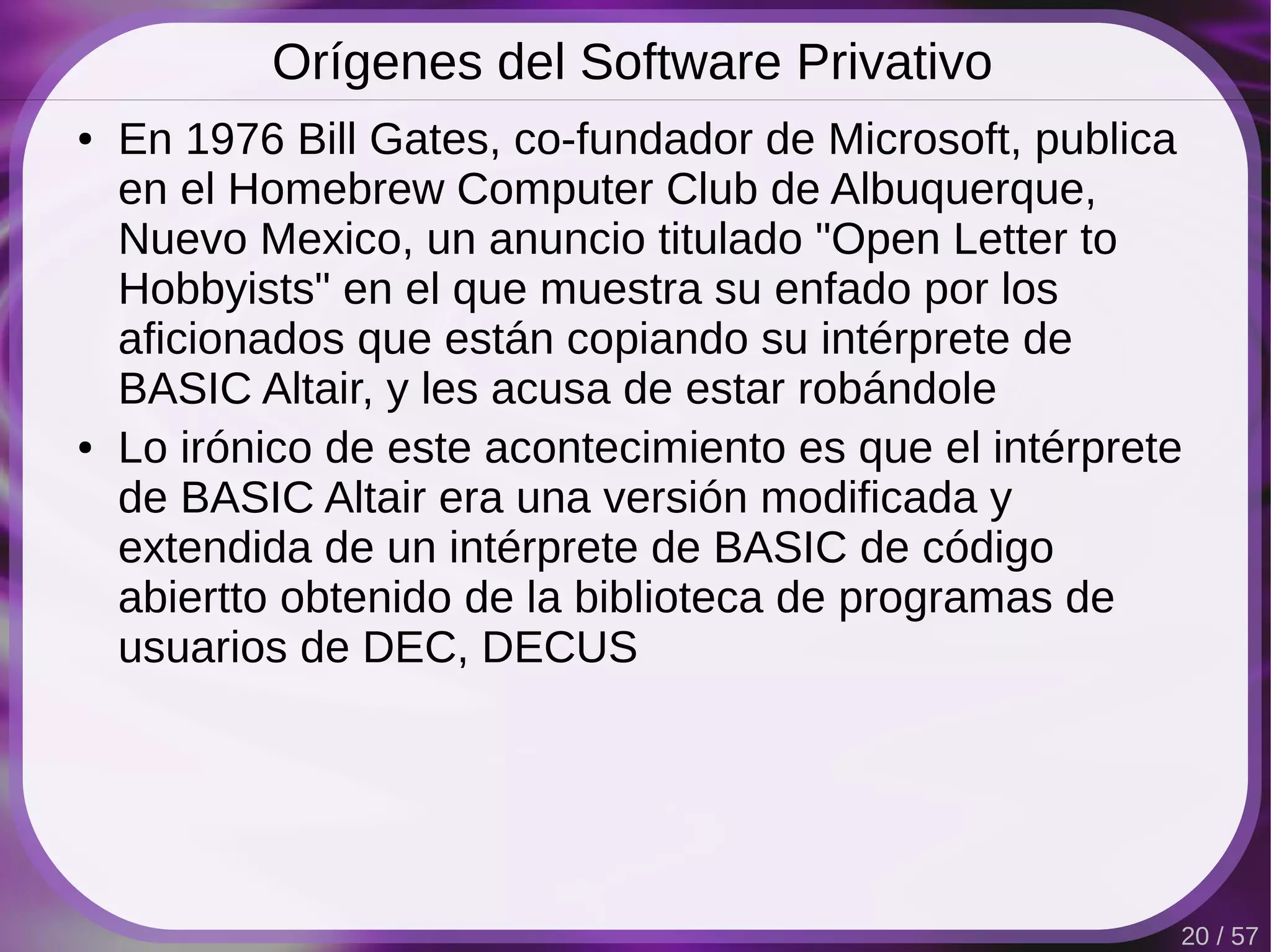 Orígenes del Software Privativo
●   En 1976 Bill Gates, co-fundador de Microsoft, publica
    en el Homebrew Computer Club de Albuquerque,
    Nuevo Mexico, un anuncio titulado "Open Letter to
    Hobbyists" en el que muestra su enfado por los
    aficionados que están copiando su intérprete de
    BASIC Altair, y les acusa de estar robándole
●   Lo irónico de este acontecimiento es que el intérprete
    de BASIC Altair era una versión modificada y
    extendida de un intérprete de BASIC de código
    abiertto obtenido de la biblioteca de programas de
    usuarios de DEC, DECUS




                                                         20 / 57
 