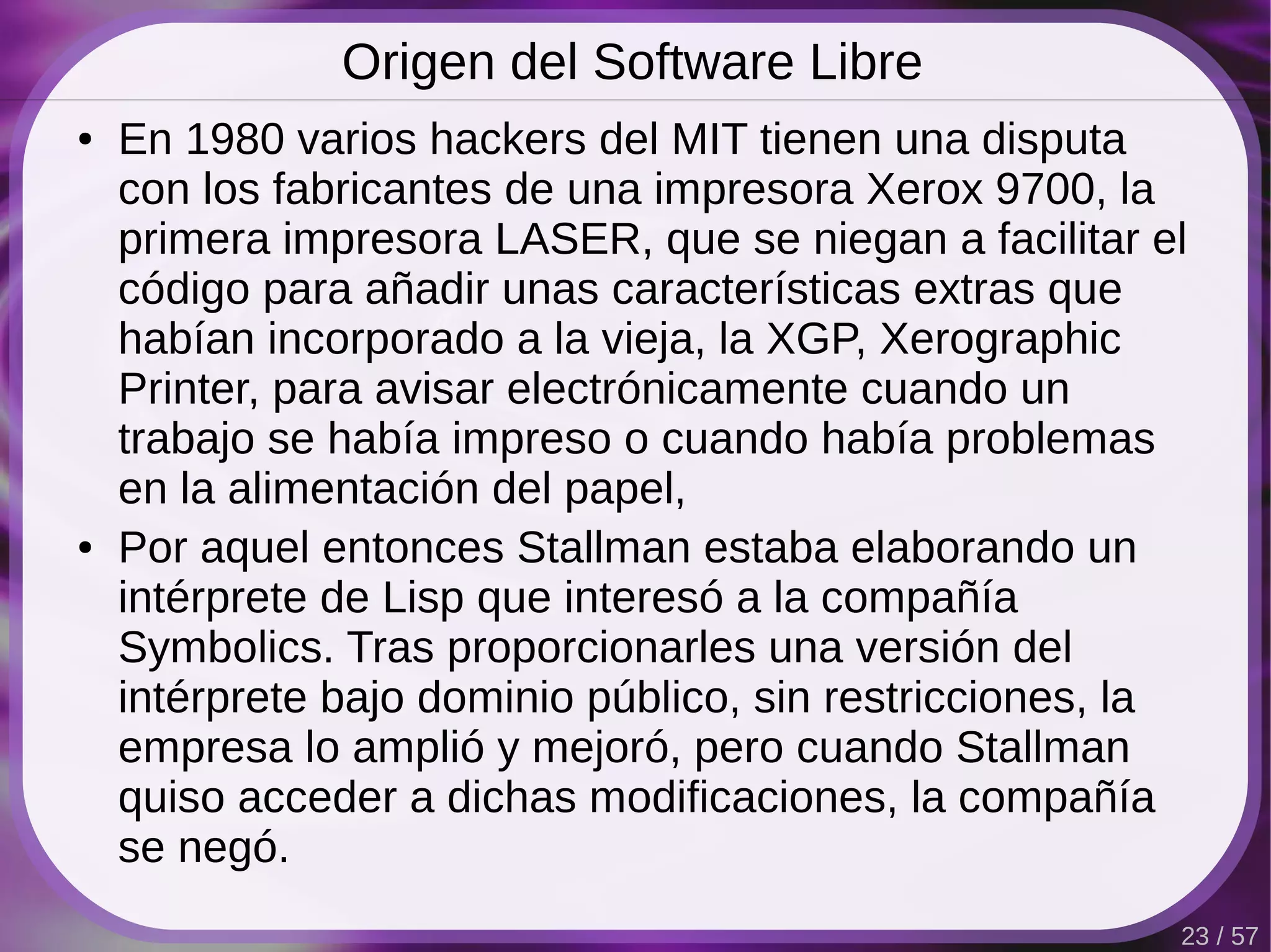 Origen del Software Libre
●   En 1980 varios hackers del MIT tienen una disputa
    con los fabricantes de una impresora Xerox 9700, la
    primera impresora LASER, que se niegan a facilitar el
    código para añadir unas características extras que
    habían incorporado a la vieja, la XGP, Xerographic
    Printer, para avisar electrónicamente cuando un
    trabajo se había impreso o cuando había problemas
    en la alimentación del papel,
●   Por aquel entonces Stallman estaba elaborando un
    intérprete de Lisp que interesó a la compañía
    Symbolics. Tras proporcionarles una versión del
    intérprete bajo dominio público, sin restricciones, la
    empresa lo amplió y mejoró, pero cuando Stallman
    quiso acceder a dichas modificaciones, la compañía
    se negó.
                                                         23 / 57
 