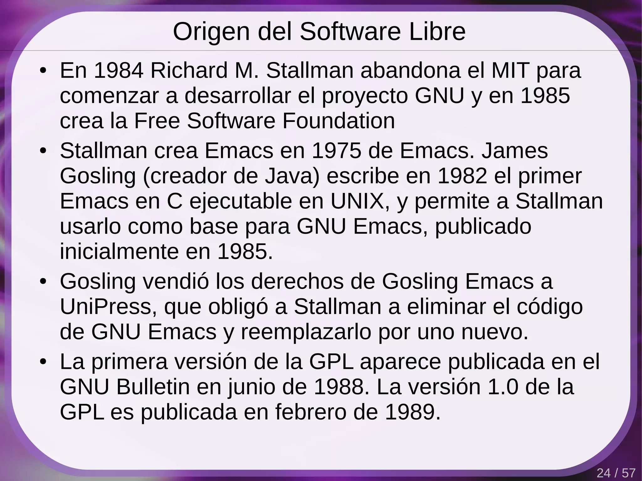 Origen del Software Libre
●   En 1984 Richard M. Stallman abandona el MIT para
    comenzar a desarrollar el proyecto GNU y en 1985
    crea la Free Software Foundation
●   Stallman crea Emacs en 1975 de Emacs. James
    Gosling (creador de Java) escribe en 1982 el primer
    Emacs en C ejecutable en UNIX, y permite a Stallman
    usarlo como base para GNU Emacs, publicado
    inicialmente en 1985.
●   Gosling vendió los derechos de Gosling Emacs a
    UniPress, que obligó a Stallman a eliminar el código
    de GNU Emacs y reemplazarlo por uno nuevo.
●   La primera versión de la GPL aparece publicada en el
    GNU Bulletin en junio de 1988. La versión 1.0 de la
    GPL es publicada en febrero de 1989.

                                                       24 / 57
 