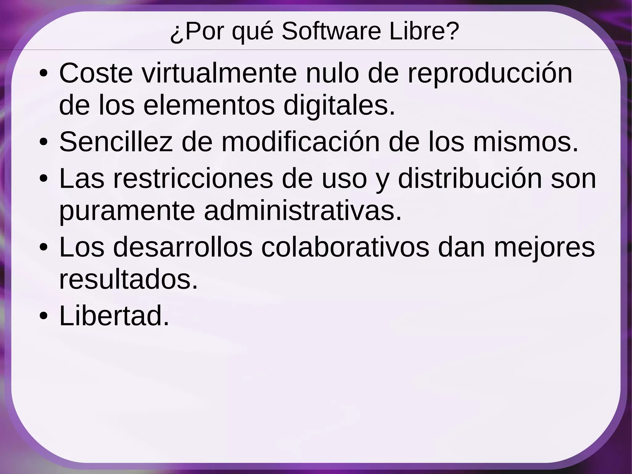 ¿Por qué Software Libre?
●   Coste virtualmente nulo de reproducción
    de los elementos digitales.
●   Sencillez de modificación de los mismos.
●   Las restricciones de uso y distribución son
    puramente administrativas.
●   Los desarrollos colaborativos dan mejores
    resultados.
●   Libertad.
 