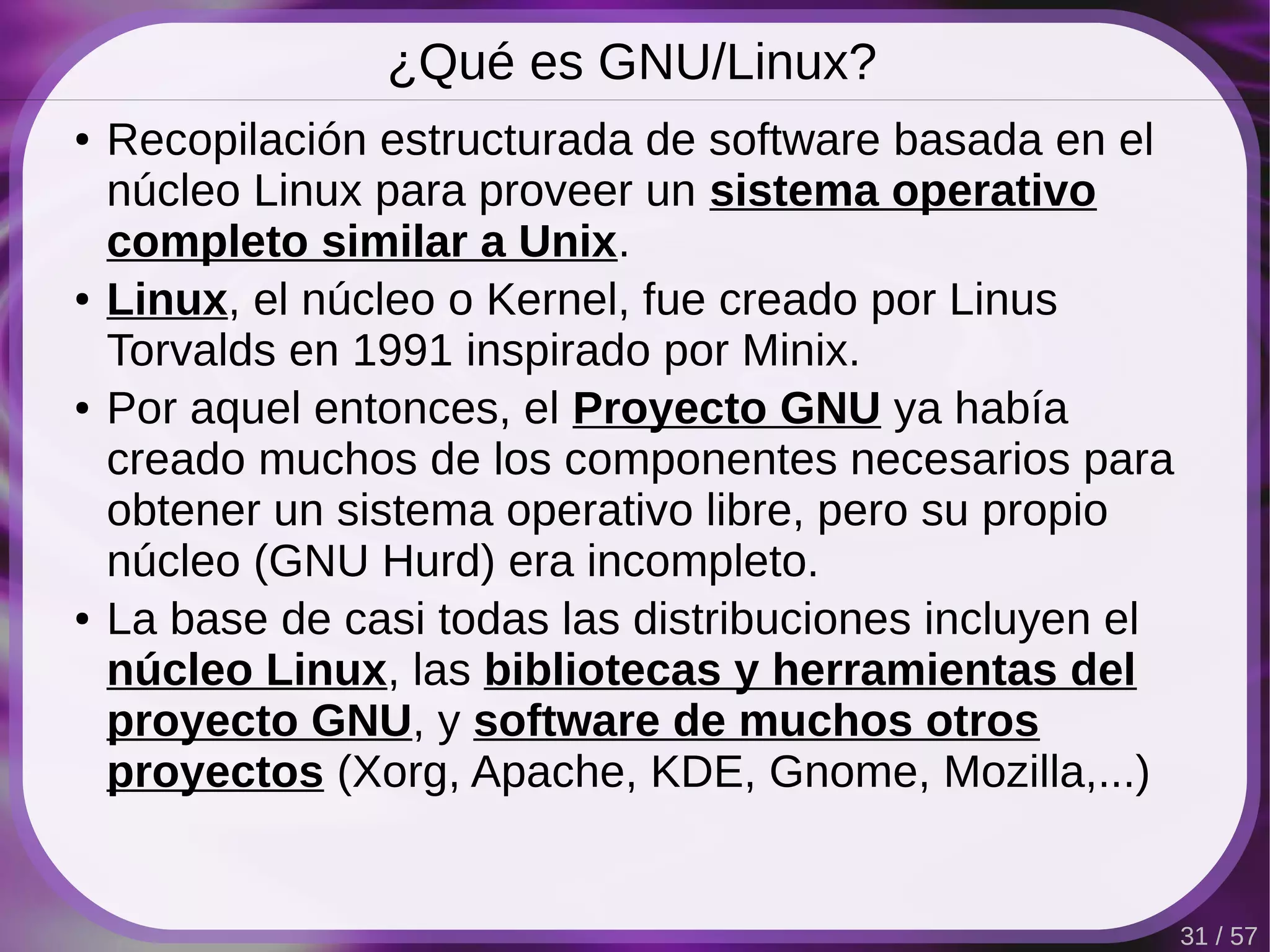 ¿Qué es GNU/Linux?
●   Recopilación estructurada de software basada en el
    núcleo Linux para proveer un sistema operativo
    completo similar a Unix.
●   Linux, el núcleo o Kernel, fue creado por Linus
    Torvalds en 1991 inspirado por Minix.
●   Por aquel entonces, el Proyecto GNU ya había
    creado muchos de los componentes necesarios para
    obtener un sistema operativo libre, pero su propio
    núcleo (GNU Hurd) era incompleto.
●   La base de casi todas las distribuciones incluyen el
    núcleo Linux, las bibliotecas y herramientas del
    proyecto GNU, y software de muchos otros
    proyectos (Xorg, Apache, KDE, Gnome, Mozilla,...)


                                                           31 / 57
 
