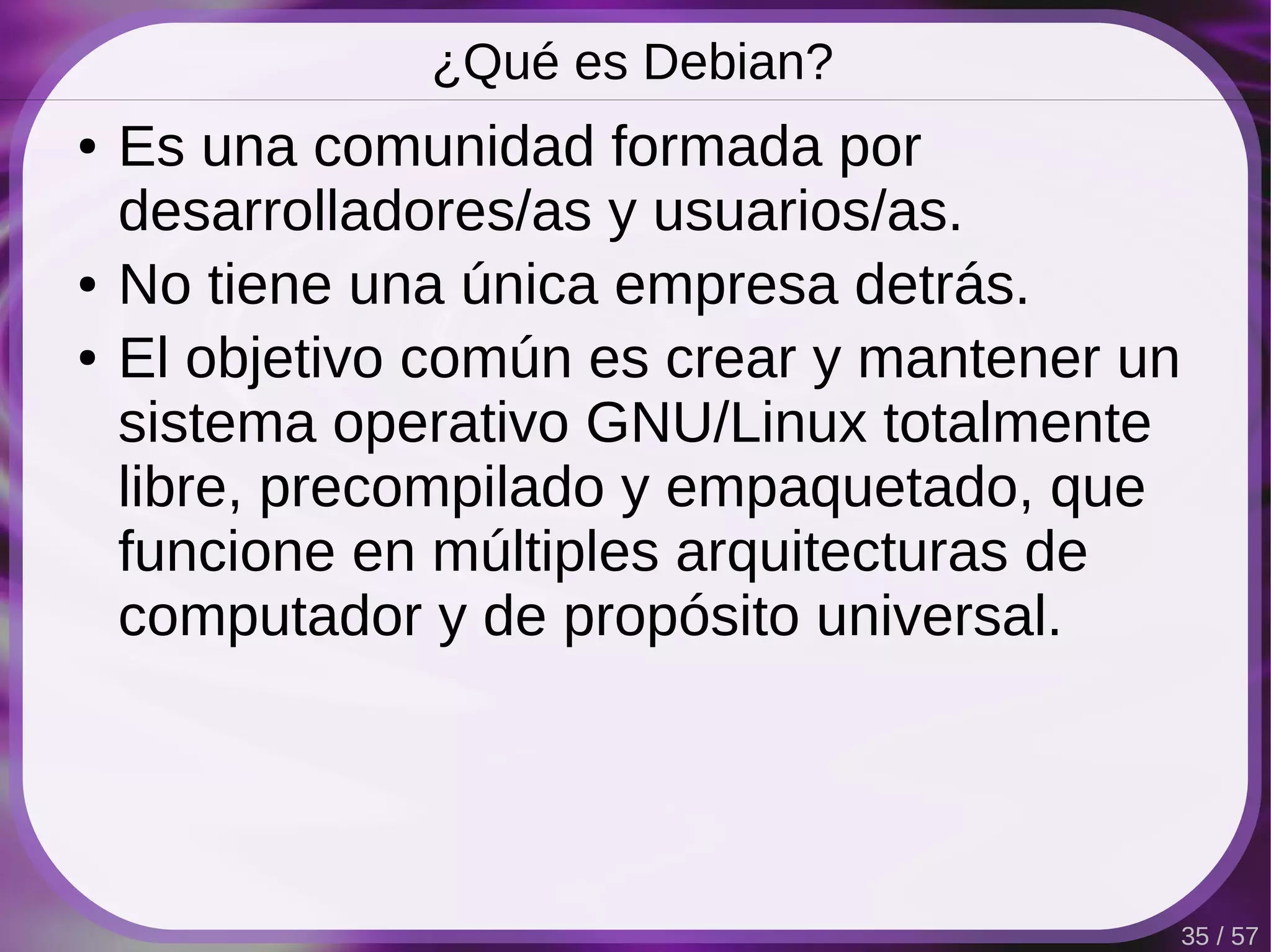 ¿Qué es Debian?
●   Es una comunidad formada por
    desarrolladores/as y usuarios/as.
●   No tiene una única empresa detrás.
●   El objetivo común es crear y mantener un
    sistema operativo GNU/Linux totalmente
    libre, precompilado y empaquetado, que
    funcione en múltiples arquitecturas de
    computador y de propósito universal.




                                               35 / 57
 