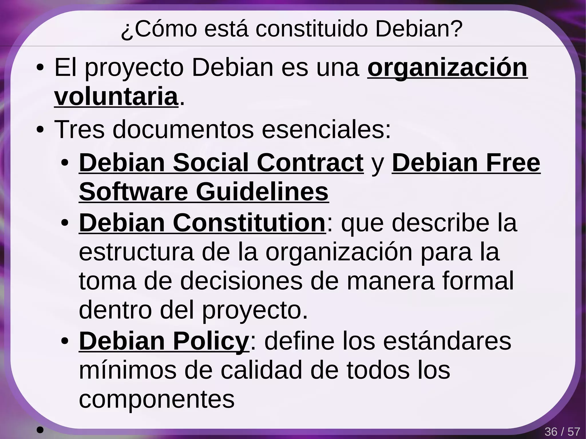¿Cómo está constituido Debian?
●   El proyecto Debian es una organización
    voluntaria.
●   Tres documentos esenciales:
    ● Debian Social Contract y Debian Free

      Software Guidelines
    ● Debian Constitution: que describe la

      estructura de la organización para la
      toma de decisiones de manera formal
      dentro del proyecto.
    ● Debian Policy: define los estándares

      mínimos de calidad de todos los
      componentes
●                                             36 / 57
 