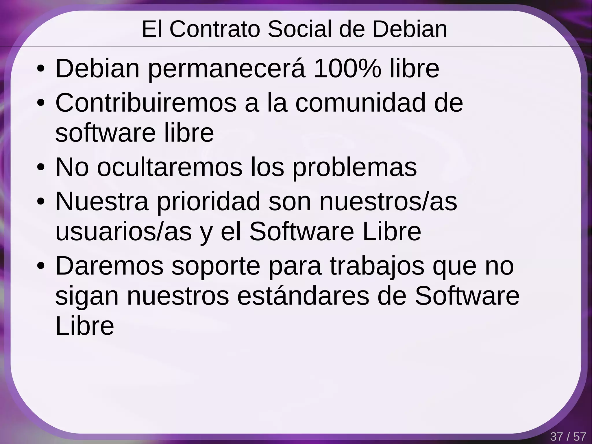 El Contrato Social de Debian
●   Debian permanecerá 100% libre
●   Contribuiremos a la comunidad de
    software libre
●   No ocultaremos los problemas
●   Nuestra prioridad son nuestros/as
    usuarios/as y el Software Libre
●   Daremos soporte para trabajos que no
    sigan nuestros estándares de Software
    Libre


                                            37 / 57
 