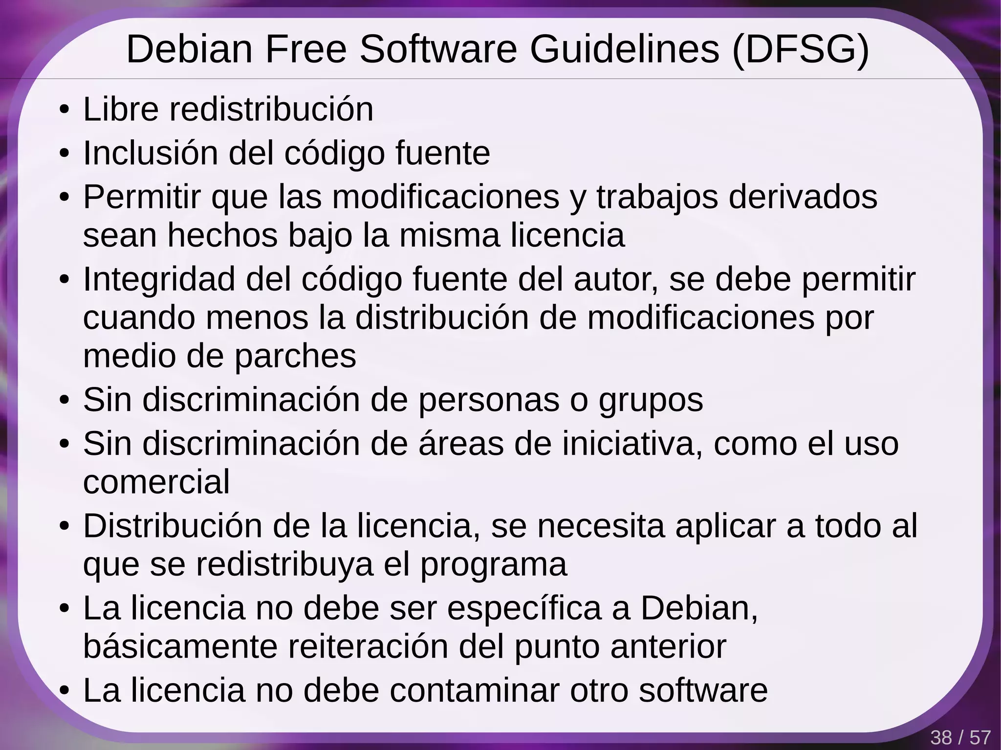 Debian Free Software Guidelines (DFSG)
●   Libre redistribución
●   Inclusión del código fuente
●   Permitir que las modificaciones y trabajos derivados
    sean hechos bajo la misma licencia
●   Integridad del código fuente del autor, se debe permitir
    cuando menos la distribución de modificaciones por
    medio de parches
●   Sin discriminación de personas o grupos
●   Sin discriminación de áreas de iniciativa, como el uso
    comercial
●   Distribución de la licencia, se necesita aplicar a todo al
    que se redistribuya el programa
●   La licencia no debe ser específica a Debian,
    básicamente reiteración del punto anterior
●   La licencia no debe contaminar otro software
                                                                 38 / 57
 