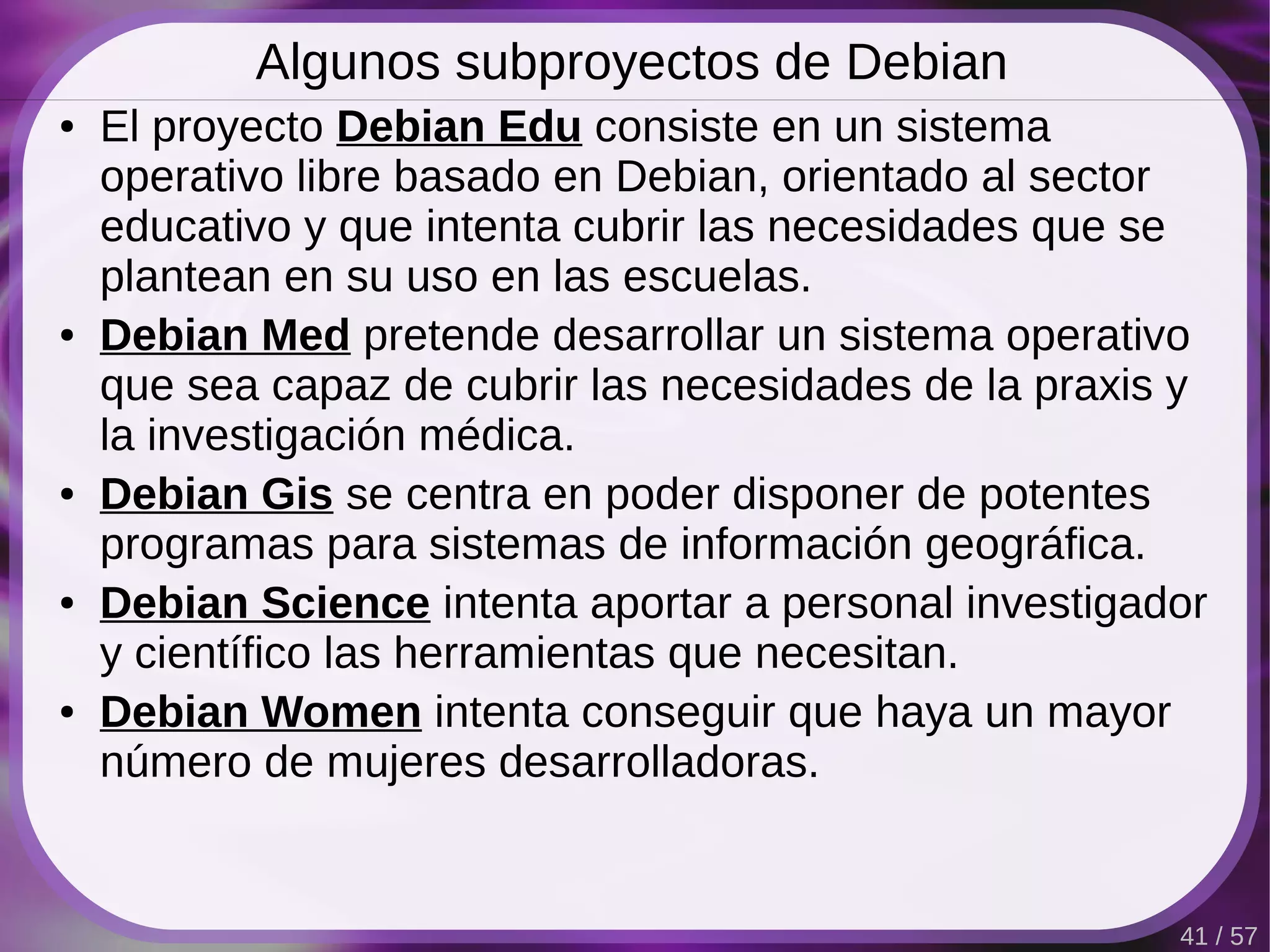 Algunos subproyectos de Debian
●   El proyecto Debian Edu consiste en un sistema
    operativo libre basado en Debian, orientado al sector
    educativo y que intenta cubrir las necesidades que se
    plantean en su uso en las escuelas.
●   Debian Med pretende desarrollar un sistema operativo
    que sea capaz de cubrir las necesidades de la praxis y
    la investigación médica.
●   Debian Gis se centra en poder disponer de potentes
    programas para sistemas de información geográfica.
●   Debian Science intenta aportar a personal investigador
    y científico las herramientas que necesitan.
●   Debian Women intenta conseguir que haya un mayor
    número de mujeres desarrolladoras.


                                                        41 / 57
 