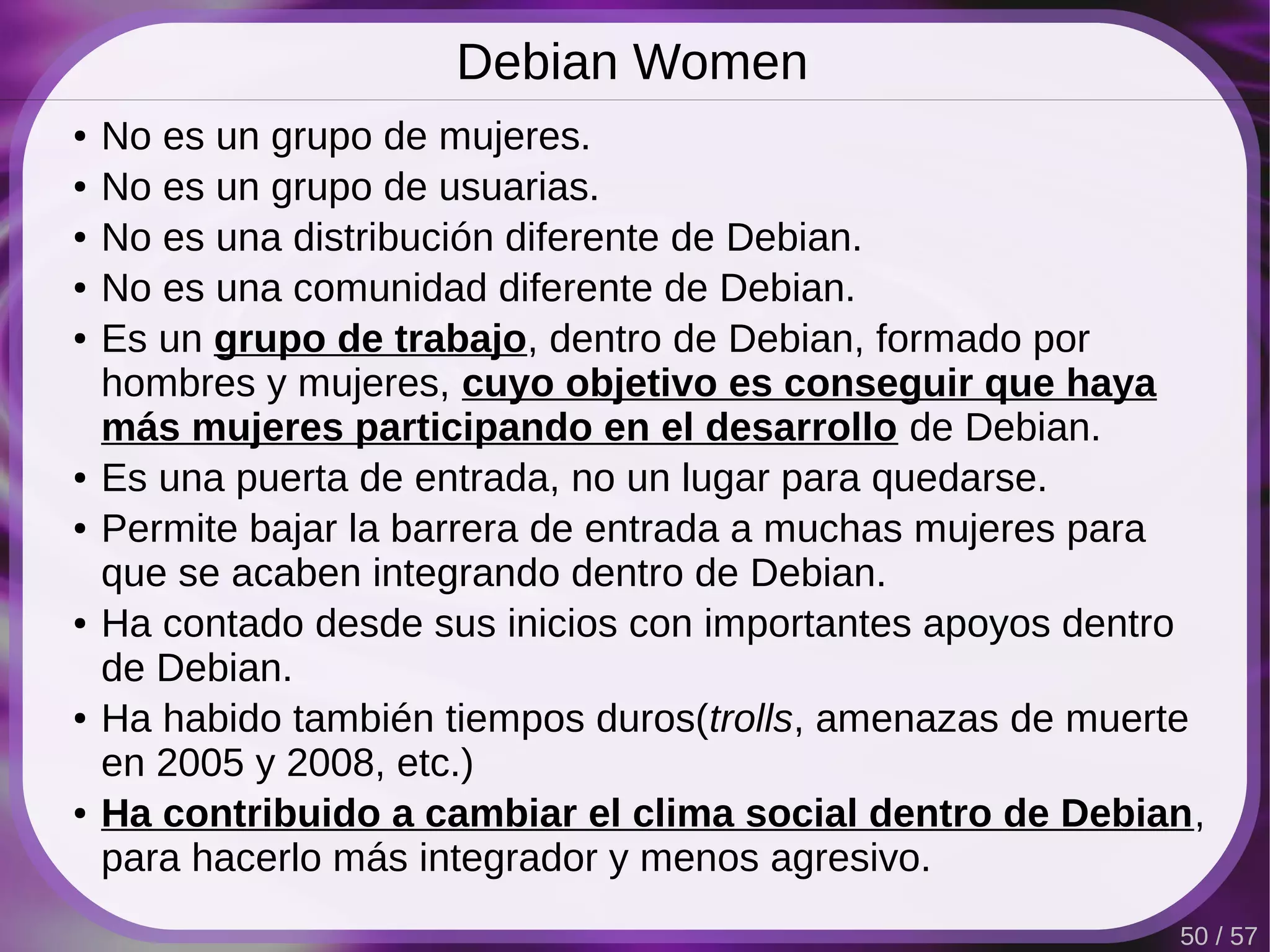 Debian Women
●   No es un grupo de mujeres.
●   No es un grupo de usuarias.
●   No es una distribución diferente de Debian.
●   No es una comunidad diferente de Debian.
●   Es un grupo de trabajo, dentro de Debian, formado por
    hombres y mujeres, cuyo objetivo es conseguir que haya
    más mujeres participando en el desarrollo de Debian.
●   Es una puerta de entrada, no un lugar para quedarse.
●   Permite bajar la barrera de entrada a muchas mujeres para
    que se acaben integrando dentro de Debian.
●   Ha contado desde sus inicios con importantes apoyos dentro
    de Debian.
●   Ha habido también tiempos duros(trolls, amenazas de muerte
    en 2005 y 2008, etc.)
●   Ha contribuido a cambiar el clima social dentro de Debian,
    para hacerlo más integrador y menos agresivo.
                                                            50 / 57
 