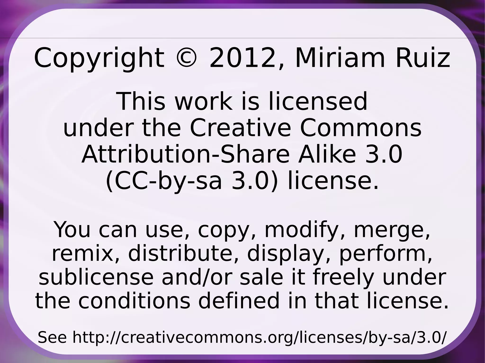 Copyright © 2012, Miriam Ruiz
       This work is licensed
   under the Creative Commons
    Attribution-Share Alike 3.0
      (CC-by-sa 3.0) license.
  You can use, copy, modify, merge,
  remix, distribute, display, perform,
sublicense and/or sale it freely under
the conditions defined in that license.
See http://creativecommons.org/licenses/by-sa/3.0/
 