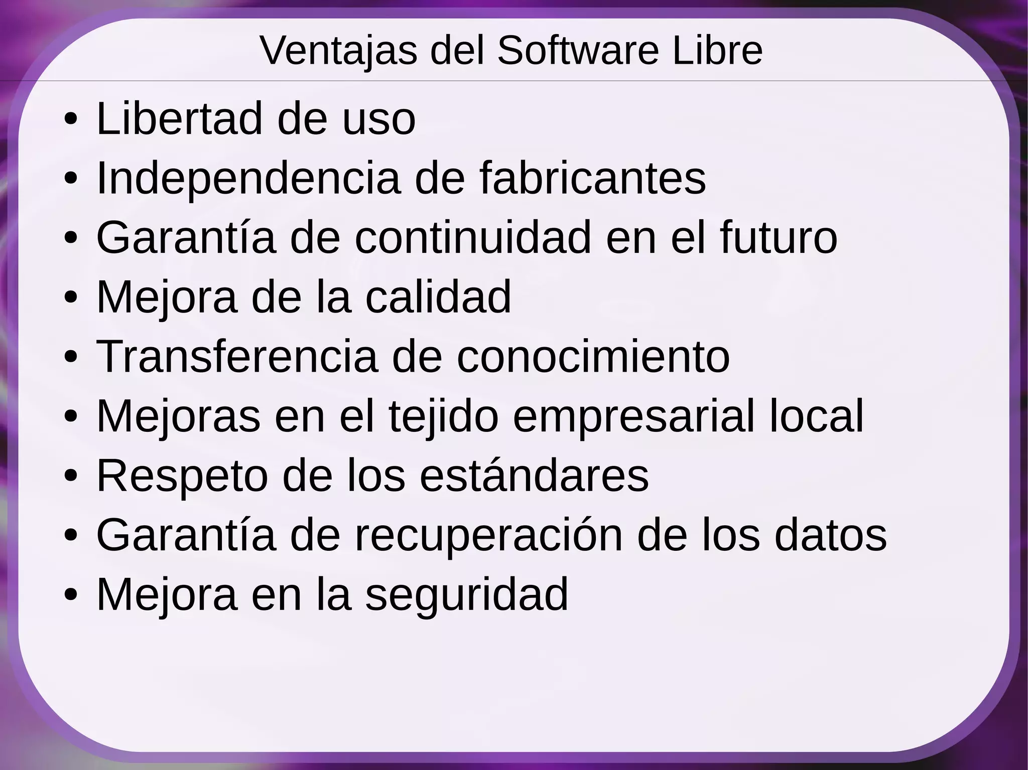 Ventajas del Software Libre
●   Libertad de uso
●   Independencia de fabricantes
●   Garantía de continuidad en el futuro
●   Mejora de la calidad
●   Transferencia de conocimiento
●   Mejoras en el tejido empresarial local
●   Respeto de los estándares
●   Garantía de recuperación de los datos
●   Mejora en la seguridad
 