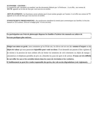 ECONOMIE - GESTION :
Le manuel de cette discipline est remplacé par des documents élaborés par le Professeur. A cet effet, une somme de
10 € 50 apparaît sur la note de frais que vous recevrez en octobre.


ARTS PLASTIQUES : les fournitures seront achetées par le lycée (achats groupés sur l’année). A cet effet une somme de 7 €
apparaît sur la note de frais que vous recevrez en octobre.


ENSEIGNEMENT PROFESSIONNEL : Les professeurs attendront la rentrée pour communiquer aux familles, la liste des
manuels et TD à acheter. (Prévoir le budget pour 6 livres environ).




La participation aux frais de photocopie dispense les familles d’acheter des manuels ou cahiers de
travaux pratiques plus onéreux.




Malgré nos mises en garde, nous constatons qu’au fil des ans, les élèves ont sur eux des sommes d’argent ou des
objets de valeur qui nous paraissent injustifiés pour venir en classe. Il est demandé aux parents d’être vigilants et
de résister à la pression de leurs enfants afin de limiter les tentations de vols (vêtements ou objets de marque -
calculatrices et téléphones portables de prix etc..(Interdits les jours de sport et de sorties). Il nous est très difficile
de surveiller les sacs et les cartables laissés dans les cours de récréation et les vestiaires.
L'établissement ne peut être rendu responsable des pertes, des vols ou des dégradations (voir règlement).
 