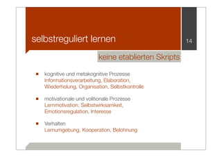 selbstreguliert lernen                                14

                          keine etablierten Skripts

■ kognitive und metakognitive Prozesse
   Informationsverarbeitung, Elaboration,
   Wiederholung, Organisation, Selbstkontrolle

■ motivationale und volitionale Prozesse
   Lernmotivation, Selbstwirksamkeit,
   Emotionsregulation, Interesse

■ Verhalten
   Lernumgebung, Kooperation, Belohnung
 