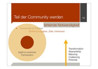 Teil der Community werden                                      16

                           fehlende Notwendigkeit
■ Community of Practice
            ähnliche Aufgaben, Ziele, Interessen




                                                   Transformation
  legitime periphere                               Stewardship
     Partizipation                                 Maturing
                                                   Coalescing
                                                   Potential
 