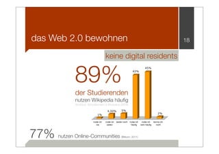 das Web 2.0 bewohnen                                                                                  18

                                       keine digital residents


              89%
                                                                                45%
                                                                   42%




              der Studierenden
              nutzen Wikipedia häuﬁg
              Wodzicki, Schwämmlein & Moskaliuk (2009)

                                         4,50%         5%
                                                                                              2%
                               1%

                           nutze ich   nutze ich   weder noch   nutze ich    nutze ich    kenne ich
                              nie       selten                   häufig     sehr häufig     nicht




77% nutzen Online-Communities                          (Bitkom, 2011)
 