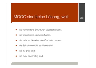 MOOC sind keine Lösung, weil                   23



■ sie vorhandene Strukturen „überschreiben“.
■ sie keine klaren Lernziele haben.
■ sie nicht zu bestehenden Curricula passen.
■ die Teilnahme nicht zertiﬁziert wird.
■ sie zu groß sind.
■ sie nicht nachhaltig sind.
 