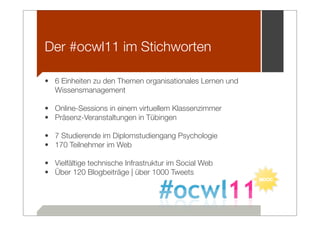 Der #ocwl11 im Stichworten

• 6 Einheiten zu den Themen organisationales Lernen und
  Wissensmanagement

• Online-Sessions in einem virtuellem Klassenzimmer
• Präsenz-Veranstaltungen in Tübingen

• 7 Studierende im Diplomstudiengang Psychologie
• 170 Teilnehmer im Web

• Vielfältige technische Infrastruktur im Social Web
• Über 120 Blogbeiträge | über 1000 Tweets
 