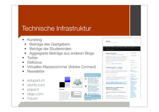 Technische Infrastruktur
• Kursblog
 • Beiträge des Gastgebers
 • Beträge der Studierenden
 • Aggregierte Beiträge aus anderen Blogs
• Twitter
• Delicious
• Virtuelles Klassenzimmer (Adobe Connect)
• Newsletter

•   edupad.ch
•   storify.com
•   paper.li
•   diigo.com
•   Forum
 