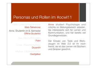 Personas und Rollen im #ocwl11
   Peter, Unternehmensberater     Anne studiert Psychologie und
               Web-Teilnehmer     möchte im Bildungsbereich arbeiten.
Anne, Studentin im 8. Semester    Sie interessierte sich für Lernen und
              Ofﬂine-Studentin    Kommunikation, und hat bereits viel
                                  Grundlagenwissen.
        Sue, Geschäftsführerin
                        Patin     Der Einsatz von Tools und Werk-
                                  zeugen im Web 2.0 ist ihr noch
       Linda, Wissenschaftlerin
                                  fremd, sie ist das Lernen mit Büchern
                     Dozentin
                                  und Skripten gewöhnt.
      Markus, Lehrbeauftragter
                   Gastgeber
 