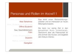 Personas und Rollen im #ocwl11
   Peter, Unternehmensberater     Sue leitet einen Weiterbildungs-
               Web-Teilnehmer     anbieter und ist interessiert an neuen
Anne, Studentin im 8. Semester    Bildungskonzepten.
              Ofﬂine-Studentin
                                  Sie kann nur wenig Zeit in den
        Sue, Geschäftsführerin    gesamten Kurs investieren,
                        Patin     übernimmt aber die Patenschaft für
                                  eine Einheit des Kurses und begleitet
       Linda, Wissenschaftlerin
                                  den Diskurs intensiv.
                     Dozentin
      Markus, Lehrbeauftragter
                   Gastgeber
 