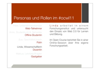 Personas und Rollen im #ocwl11
   Peter, Unternehmensberater     Linda arbeitet in einem
               Web-Teilnehmer     Forschungsinstitut und untersucht
Anne, Studentin im 8. Semester    den Einsatz von Web 2.0 für Lernen
              Ofﬂine-Studentin    und Bildung.

        Sue, Geschäftsführerin    Im Open Course berichtet Sie in einer
                        Patin     Online-Session über Ihre eigene
                                  Forschungsarbeit.
       Linda, Wissenschaftlerin
                     Dozentin
      Markus, Lehrbeauftragter
                   Gastgeber
 