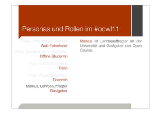 Personas und Rollen im #ocwl11
   Peter, Unternehmensberater     Markus ist Lehrbeauftragter an der
               Web-Teilnehmer     Universität und Gastgeber des Open
Anne, Studentin im 8. Semester    Course.
              Ofﬂine-Studentin
        Sue, Geschäftsführerin
                        Patin
       Linda, Wissenschaftlerin
                     Dozentin
      Markus, Lehrbeauftragter
                   Gastgeber
 