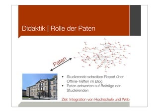Didaktik | Rolle der Paten




            a ten
           P
               • Studierende schreiben Report über
                 Ofﬂine-Treffen im Blog
               • Paten antworten auf Beiträge der
                 Studierenden

               Ziel: Integration von Hochschule und Web
 