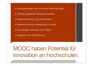 ‣ Voraussetzungen des Lernenden berücksichtigen
‣ Training speziﬁscher Medienkompetenz
‣ enge Anbindung an die Hochschule
‣ Weiterentwicklung didaktischer Konzepte
‣ Schnittstellen deﬁnieren (z.B. Paten)
‣ Integration von Unternehmen




MOOC haben Potential für
Innovation an Hochschulen.
 
