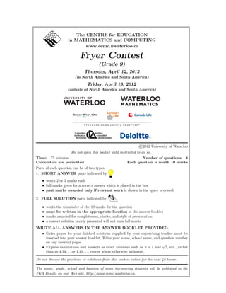 The CENTRE for EDUCATION
in MATHEMATICS and COMPUTING
www.cemc.uwaterloo.ca
Fryer Contest
(Grade 9)
Thursday, April 12, 2012
(in North America and South America)
Friday, April 13, 2012
(outside of North America and South America)
©2012 University of Waterloo
Do not open this booklet until instructed to do so.
Time: 75 minutes Number of questions: 4
Calculators are permitted Each question is worth 10 marks
Parts of each question can be of two types:
1. SHORT ANSWER parts indicated by
• worth 2 or 3 marks each
• full marks given for a correct answer which is placed in the box
• part marks awarded only if relevant work is shown in the space provided
2. FULL SOLUTION parts indicated by
• worth the remainder of the 10 marks for the question
• must be written in the appropriate location in the answer booklet
• marks awarded for completeness, clarity, and style of presentation
• a correct solution poorly presented will not earn full marks
WRITE ALL ANSWERS IN THE ANSWER BOOKLET PROVIDED.
• Extra paper for your ﬁnished solutions supplied by your supervising teacher must be
inserted into your answer booklet. Write your name, school name, and question number
on any inserted pages.
• Express calculations and answers as exact numbers such as π + 1 and
√
2, etc., rather
than as 4.14 . . . or 1.41 . . ., except where otherwise indicated.
Do not discuss the problems or solutions from this contest online for the next 48 hours.
The name, grade, school and location of some top-scoring students will be published in the
FGH Results on our Web site, http://www.cemc.uwaterloo.ca.
 