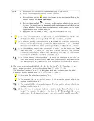 TIPS: 1. Please read the instructions on the front cover of this booklet.
2. Write all answers in the answer booklet provided.
3. For questions marked , place your answer in the appropriate box in the
answer booklet and show your work.
4. For questions marked , provide a well-organized solution in the answer
booklet. Use mathematical statements and words to explain all of the steps
of your solution. Work out some details in rough on a separate piece of paper
before writing your ﬁnished solution.
5. Diagrams are not drawn to scale. They are intended as aids only.
1. (a) In Carrotford, candidate A ran for mayor and received 1008 votes out of a total
of 5600 votes. What percentage of all votes did candidate A receive?
(b) In Beetland, exactly three candidates, B, C and D, ran for mayor. Candidate B
won the election by receiving 3
5 of all votes, while candidates C and D tied with
the same number of votes. What percentage of all votes did candidate C receive?
(c) In Cabbagetown, exactly two candidates, E and F, ran for mayor and 6000
votes were cast. At 10:00 p.m., only 90% of these votes had been counted.
Candidate E received 53% of those votes. How many more votes had been counted
for candidate E than for candidate F at 10:00 p.m.?
(d) In Peaville, exactly three candidates, G, H and J, ran for mayor. When all of the
votes were counted, G had received 2000 votes, H had received 40% of the votes,
and J had received 35% of the votes. How many votes did candidate H receive?
2. The prime factorization of 144 is 2 × 2 × 2 × 2 × 3 × 3 or 24 × 32. Therefore, 144 is a
perfect square because it can be written in the form (22 × 3) × (22 × 3).
The prime factorization of 45 is 32 ×5. Therefore, 45 is not a perfect square, but 45×5
is a perfect square, because 45 × 5 = 32 × 52 = (3 × 5) × (3 × 5).
(a) Determine the prime factorization of 112.
(b) The product 112 × u is a perfect square. If u is a positive integer, what is the
smallest possible value of u?
(c) The product 5632 × v is a perfect square. If v is a positive integer, what is the
smallest possible value of v?
(d) A perfect cube is an integer that can be written in the form n3, where n is an
integer. For example, 8 is a perfect cube since 8 = 23. The product 112 × w is a
perfect cube. If w is a positive integer, what is the smallest possible value of w?
 