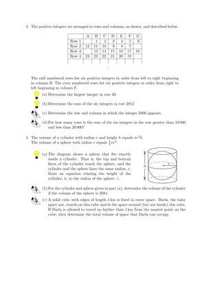 3. The positive integers are arranged in rows and columns, as shown, and described below.
A B C D E F G
Row 1 1 2 3 4 5 6
Row 2 12 11 10 9 8 7
Row 3 13 14 15 16 17 18
Row 4 24 23 22 21 20 19
...
The odd numbered rows list six positive integers in order from left to right beginning
in column B. The even numbered rows list six positive integers in order from right to
left beginning in column F.
(a) Determine the largest integer in row 30.
(b) Determine the sum of the six integers in row 2012.
(c) Determine the row and column in which the integer 5000 appears.
(d) For how many rows is the sum of the six integers in the row greater than 10 000
and less than 20 000?
4. The volume of a cylinder with radius r and height h equals πr2h.
The volume of a sphere with radius r equals 4
3πr3.
(a) The diagram shows a sphere that ﬁts exactly
inside a cylinder. That is, the top and bottom
faces of the cylinder touch the sphere, and the
cylinder and the sphere have the same radius, r.
State an equation relating the height of the
cylinder, h, to the radius of the sphere, r.
r
h
(b) For the cylinder and sphere given in part (a), determine the volume of the cylinder
if the volume of the sphere is 288π.
(c) A solid cube with edges of length 1 km is ﬁxed in outer space. Darla, the baby
space ant, travels on this cube and in the space around (but not inside) this cube.
If Darla is allowed to travel no farther than 1 km from the nearest point on the
cube, then determine the total volume of space that Darla can occupy.
 