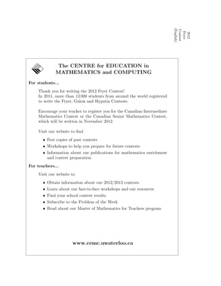 2012
Fryer
Contest
(English)
The CENTRE for EDUCATION in
MATHEMATICS and COMPUTING
For students...
Thank you for writing the 2012 Fryer Contest!
In 2011, more than 13 000 students from around the world registered
to write the Fryer, Galois and Hypatia Contests.
Encourage your teacher to register you for the Canadian Intermediate
Mathematics Contest or the Canadian Senior Mathematics Contest,
which will be written in November 2012.
Visit our website to ﬁnd
• Free copies of past contests
• Workshops to help you prepare for future contests
• Information about our publications for mathematics enrichment
and contest preparation
For teachers...
Visit our website to
• Obtain information about our 2012/2013 contests
• Learn about our face-to-face workshops and our resources
• Find your school contest results
• Subscribe to the Problem of the Week
• Read about our Master of Mathematics for Teachers program
www.cemc.uwaterloo.ca
 