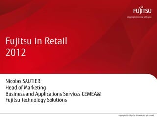 Fujitsu in Retail
2012

Nicolas SAUTIER
Head of Marketing
Business and Applications Services CEMEA&I
Fujitsu Technology Solutions

                               1             Copyright 2012 FUJITSU TECHNOLOGY SOLUTIONS
 