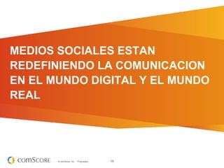 MEDIOS SOCIALES ESTAN
REDEFINIENDO LA COMUNICACION
EN EL MUNDO DIGITAL Y EL MUNDO
REAL




       © comScore, Inc.   Proprietary.   15
 