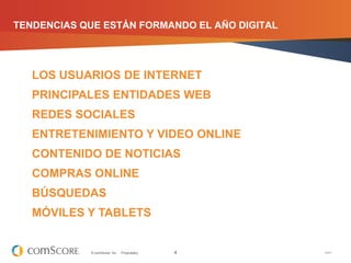 TENDENCIAS QUE ESTÁN FORMANDO EL AÑO DIGITAL




   LOS USUARIOS DE INTERNET
   PRINCIPALES ENTIDADES WEB
   REDES SOCIALES
   ENTRETENIMIENTO Y VIDEO ONLINE
   CONTENIDO DE NOTICIAS
   COMPRAS ONLINE
   BÚSQUEDAS
   MÓVILES Y TABLETS


            © comScore, Inc.   Proprietary.   4   V1011
 