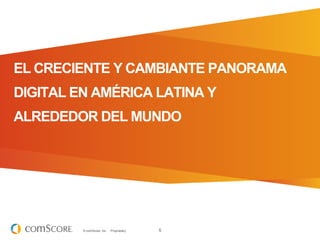 EL CRECIENTE Y CAMBIANTE PANORAMA
DIGITAL EN AMÉRICA LATINA Y
ALREDEDOR DEL MUNDO




         © comScore, Inc.   Proprietary.   5
 