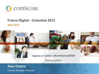 Futuro Digital - Colombia 2012
Abril 2012




                     ¡Síganos en Twitter! @comScoreLATAM
                               #futurodigital12

Alex Castro
Country Manager Colombia
 