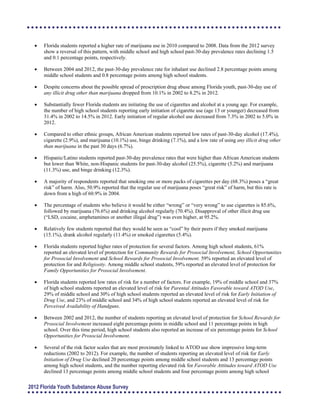 	 Florida students reported a higher rate of marijuana use in 2010 compared to 2008. Data from the 2012 survey
show a reversal of this pattern, with middle school and high school past-30-day prevalence rates declining 1.5
and 0.1 percentage points, respectively.
	 Between 2004 and 2012, the past-30-day prevalence rate for inhalant use declined 2.8 percentage points among
middle school students and 0.8 percentage points among high school students.
	 Despite concerns about the possible spread of prescription drug abuse among Florida youth, past-30-day use of
any illicit drug other than marijuana dropped from 10.1% in 2002 to 8.2% in 2012.
	 Substantially fewer Florida students are initiating the use of cigarettes and alcohol at a young age. For example,
the number of high school students reporting early initiation of cigarette use (age 13 or younger) decreased from
31.4% in 2002 to 14.5% in 2012. Early initiation of regular alcohol use decreased from 7.3% in 2002 to 5.0% in
2012.
	 Compared to other ethnic groups, African American students reported low rates of past-30-day alcohol (17.4%),
cigarette (2.9%), and marijuana (10.1%) use, binge drinking (7.1%), and a low rate of using any illicit drug other
than marijuana in the past 30 days (6.7%).
	 Hispanic/Latino students reported past-30-day prevalence rates that were higher than African American students
but lower than White, non-Hispanic students for past-30-day alcohol (25.5%), cigarette (5.2%) and marijuana
(11.3%) use, and binge drinking (12.3%).
	 A majority of respondents reported that smoking one or more packs of cigarettes per day (68.3%) poses a “great
risk” of harm. Also, 50.9% reported that the regular use of marijuana poses “great risk” of harm, but this rate is
down from a high of 60.9% in 2004.
	 The percentage of students who believe it would be either “wrong” or “very wrong” to use cigarettes is 85.6%,
followed by marijuana (76.6%) and drinking alcohol regularly (70.4%). Disapproval of other illicit drug use
(“LSD, cocaine, amphetamines or another illegal drug”) was even higher, at 95.2%.
	 Relatively few students reported that they would be seen as “cool” by their peers if they smoked marijuana
(15.1%), drank alcohol regularly (11.4%) or smoked cigarettes (5.4%).
	 Florida students reported higher rates of protection for several factors. Among high school students, 61%
reported an elevated level of protection for Community Rewards for Prosocial Involvement, School Opportunities
for Prosocial Involvement and School Rewards for Prosocial Involvement. 59% reported an elevated level of
protection for and Religiosity. Among middle school students, 59% reported an elevated level of protection for
Family Opportunities for Prosocial Involvement.
	 Florida students reported low rates of risk for a number of factors. For example, 19% of middle school and 37%
of high school students reported an elevated level of risk for Parental Attitudes Favorable toward ATOD Use,
29% of middle school and 30% of high school students reported an elevated level of risk for Early Initiation of
Drug Use, and 23% of middle school and 34% of high school students reported an elevated level of risk for
Perceived Availability of Handguns.
	 Between 2002 and 2012, the number of students reporting an elevated level of protection for School Rewards for
Prosocial Involvement increased eight percentage points in middle school and 11 percentage points in high
school. Over this time period, high school students also reported an increase of six percentage points for School
Opportunities for Prosocial Involvement.
	 Several of the risk factor scales that are most proximately linked to ATOD use show impressive long-term
reductions (2002 to 2012). For example, the number of students reporting an elevated level of risk for Early
Initiation of Drug Use declined 20 percentage points among middle school students and 13 percentage points
among high school students, and the number reporting elevated risk for Favorable Attitudes toward ATOD Use
declined 13 percentage points among middle school students and four percentage points among high school
2012 Florida Youth Substance Abuse Survey
 