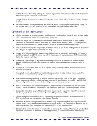 students. Perceived Availability of Drugs also declined 10 percentage points among middle schools students and
13 percentage points among high school students.
	 Among all surveyed students, 1.8% reported Attempting to Steal a Vehicle and 0.8% reported Taking a Handgun
to School.
	 The prevalence rates for gang membership peaked in 2006, with 8.0% reporting having belonged to a gang. The
rate reported in 2012, 4.3%, is the lowest level of gang membership in the history of the FYSAS.
Opportunities for Improvement
	 Alcohol continues to be the most commonly used drug among Florida students. Across all seven surveyed grades,
47.3% reported lifetime use and 24.6% reported past-30-day use.
	 Nearly one in eight (11.3%) Florida high school students reported one or more occasions of binge drinking
(defined as the consumption of five or more drinks in a row) in the last two weeks. Also, 25.2% of high school
students reported consuming five or more drinks per day on the days they drank in the past 30 days.
	 After alcohol, students reported marijuana (23.2% lifetime and 12.4% past-30-day) and cigarettes (21.3% lifetime
and 6.6% past-30-day) as the most commonly used drugs.
	 As they did in 2010, middle school students reported a higher rate for past-30-day marijuana use (4.2%) than for
past-30-day cigarette use (2.7%). Among high school students, past-30-day marijuana use (18.5%) was notably
higher than cigarette use (9.6%).
	 Among high school students, 21.4% reported riding in a vehicle driven by someone who had been drinking 

alcohol. Riding in a vehicle driven by someone who had been using marijuana was even more prevalent, at

25.4%.

	 Among high school students, 8.1% and 11.2% reported driving when they had been drinking alcohol or using
marijuana, respectively.
	 Among high school students, 44.0% reported that their parents think it’s okay for them to drink alcohol “on 

special occasions,” “sometimes,” or “whenever I want.”

	 New survey items measuring the use of synthetic marijuana were added in 2011. In 2011, only 3.3% of high
school students reported using synthetic marijuana in the past 30 days; however, between 2011 and 2012, both
lifetime and past-30-day rates increased 1.1 and 1.0 percentage points, respectively.
	 Past-30-day prevalence rates for the inappropriate use of prescription pain relievers (2.3%), over-the-counter
drugs (2.2%) and depressants (1.6%) are higher than for all other illicit drugs, except marijuana and inhalants.
	 Compared to other ethnic groups, White, non-Hispanic students reported higher rates of past-30-day alcohol
(27.6%), cigarette (9.1%) and marijuana (13.8%) use, and binge drinking (12.8%).
	 Among Florida high school students, 11.9% reported Getting Suspended and 11.2% reported Being Drunk or
High at School on at least one occasion within the past 12 months.
	 Students in the middle school grade levels were the most likely to report having been physically bullied within
the past 30 days (18.7%) and socially bullied within the past 30 days (35.5%). Cyber bullying within the past 30
days was reported by 7.4% of middle school students and 7.7% of high school students.
	 Florida students reported lower rates of protection for several scales. For example, 50% of middle school students
reported an elevated level of protection for School Opportunities for Prosocial Involvement and Religiosity.
2012 Florida Youth Substance Abuse Survey
 
