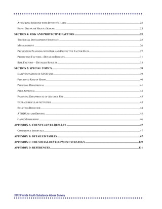  
 
 
 
 
 
 
 
 
 
 
 
 
 
 
 
 
 
 
 
 
 
 
ATTACKING SOMEONE WITH INTENT TO HARM ..............................................................................................................23

BEING DRUNK OR HIGH AT SCHOOL ...............................................................................................................................23

SECTION 4: RISK AND PROTECTIVE FACTORS ..................................................................................................25

THE SOCIAL DEVELOPMENT STRATEGY .........................................................................................................................25

MEASUREMENT ..............................................................................................................................................................26

PREVENTION PLANNING WITH RISK AND PROTECTIVE FACTOR DATA............................................................................27

PROTECTIVE FACTORS—DETAILED RESULTS.................................................................................................................31

RISK FACTORS— DETAILED RESULTS............................................................................................................................33

SECTION 5: SPECIAL TOPICS....................................................................................................................................39

EARLY INITIATION OF ATOD USE..................................................................................................................................39

PERCEIVED RISK OF HARM .............................................................................................................................................40

PERSONAL DISAPPROVAL ...............................................................................................................................................41

PEER APPROVAL .............................................................................................................................................................42

PARENTAL DISAPPROVAL OF ALCOHOL USE ..................................................................................................................43

EXTRACURRICULAR ACTIVITIES.....................................................................................................................................43

BULLYING BEHAVIOR.....................................................................................................................................................44

ATOD USE AND DRIVING ..............................................................................................................................................45

GANG MEMBERSHIP .......................................................................................................................................................46

APPENDIX A: COUNTY-LEVEL RESULTS ..............................................................................................................47

CONFIDENCE INTERVALS ................................................................................................................................................47

APPENDIX B: DETAILED TABLES ............................................................................................................................67

APPENDIX C: THE SOCIAL DEVELOPMENT STRATEGY................................................................................129

APPENDIX D: REFERENCES.....................................................................................................................................131

2012 Florida Youth Substance Abuse Survey
 