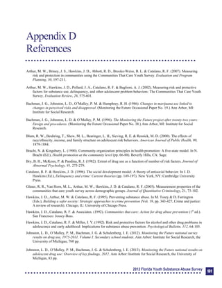 Appendix D: References
Appendix D 

References 

Arthur, M. W., Briney, J. S., Hawkins, J. D., Abbott, R. D., Brooke-Weiss, B. L. & Catalano, R. F. (2007). Measuring
risk and protection in communities using the Communities That Care Youth Survey. Evaluation and Program
Planning, 30, 197-211.
Arthur, M. W., Hawkins, J. D., Pollard, J. A., Catalano, R. F. & Baglioni, A. J. (2002). Measuring risk and protective
factors for substance use, delinquency, and other adolescent problem behaviors: The Communities That Care Youth
Survey. Evaluation Review, 26, 575-601.
Bachman, J. G., Johnston, L. D., O’Malley, P. M. & Humphrey, R. H. (1986). Changes in marijuana use linked to
changes in perceived risks and disapproval. (Monitoring the Future Occasional Paper No. 19.) Ann Arbor, MI:
Institute for Social Research.
Bachman, J. G., Johnston, L. D. & O’Malley, P. M. (1996). The Monitoring the Future project after twenty-two years:
Design and procedures. (Monitoring the Future Occasional Paper No. 38.) Ann Arbor, MI: Institute for Social
Research.
Blum, R. W., Beuhring, T., Shew, M. L., Bearinger, L. H., Sieving, R. E. & Resnick, M. D. (2000). The effects of
race/ethnicity, income, and family structure on adolescent risk behaviors. American Journal of Public Health, 90,
1879-1884.
Bracht, N. & Kingsbury, L. (1990). Community organization principles in health promotion: A five-state model. In N.
Bracht (Ed.), Health promotion at the community level (pp. 66-88). Beverly Hills, CA: Sage.
Bry, B. H., McKeon, P. & Pandina, R. J. (1982). Extent of drug use as a function of number of risk factors. Journal of
Abnormal Psychology, 91, 273-279.
Catalano, R. F. & Hawkins, J. D. (1996). The social development model: A theory of antisocial behavior. In J. D.
Hawkins (Ed.), Delinquency and crime: Current theories (pp. 149-197). New York, NY: Cambridge University
Press.
Glaser, R. R., Van Horn, M. L., Arthur, M. W., Hawkins, J. D. & Catalano, R. F. (2005). Measurement properties of the
communities that care youth survey across demographic groups. Journal of Quantitative Criminology, 21, 73-102.
Hawkins, J. D., Arthur, M. W. & Catalano, R. F. (1995). Preventing substance abuse. In M. Tonry & D. Farrington
(Eds.), Building a safer society: Strategic approaches to crime prevention (Vol. 19, pp. 343-427, Crime and justice:
A review of research). Chicago, IL: University of Chicago Press.
Hawkins, J. D., Catalano, R. F. & Associates. (1992). Communities that care: Action for drug abuse prevention (1st
ed.).
San Francisco: Jossey-Bass.
Hawkins, J. D., Catalano, R. F. & Miller, J. Y. (1992). Risk and protective factors for alcohol and other drug problems in
adolescence and early adulthood: Implications for substance abuse prevention. Psychological Bulletin, 112, 64-105.
Johnston, L. D., O’Malley, P. M., Bachman, J. G. & Schulenberg, J. E. (2012). Monitoring the Future national survey
results on drug use, 1975-2011. Volume I: Secondary school students. Ann Arbor: Institute for Social Research, the
University of Michigan, 760 pp.
Johnston, L. D., O’Malley, P. M., Bachman, J. G. & Schulenberg, J. E. (2013). Monitoring the Future national results on
adolescent drug use: Overview of key findings, 2012. Ann Arbor: Institute for Social Research, the University of
Michigan, 83 pp.
2012 Florida Youth Substance Abuse Survey 131
 