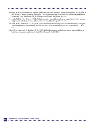 Newcomb, M. D. (1995). Identifying high-risk youth: Prevalence and patterns of adolescent drug abuse. In E. Rahdert &
D. Czechowicz (Eds.), Adolescent drug abuse: Clinical assessment and therapeutic interventions (NIDA Research
Monograph, 156). Washington, DC: U.S. Department of Health and Human Services.
Newcomb, M. D. & Felix-Ortiz, M. (1992). Multiple protective and risk factors for drug use and abuse: Cross-sectional
and prospective findings. Journal of Personality and Social Psychology, 51, 564-577.
Newcomb, M. D., Maddahian, E. & Skager, R. (1987). Substance abuse and psychosocial risk factors among teenagers:
Associations with sex, age, ethnicity, and type of school. American Journal of Drug and Alcohol Abuse, 13, 413­
433.
Pollard, J. A., Hawkins, J. D. & Arthur, M. W. (1999). Risk and protection: Are both necessary to understand diverse
behavioral outcomes in adolescence? Social Work Research, 23, 145-158.
132
2012 Florida Youth Substance Abuse Survey
 