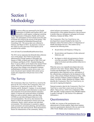 Section 1: Methodology
Section 1
Methodology
T
he survey effort was sponsored by the Florida
Department of Children and Families (DCF), and
directed by a multi-agency workgroup consisting
of the Departments of Education, Health, and Juvenile
Justice. The participation of local schools across the state
of Florida was critical to the success of this project. This
report was prepared by Rothenbach Research and
Consulting, LLC. The survey data were collected in
February and March of 2012. An electronic version of
this report as well as previous FYSAS reports can be
accessed at this website:
www.dcf.state.fl.us/mentalhealth/publications/fysas.
The 2012 survey represents the thirteenth data-collection
wave of the project. The FYSAS was previously
administered to Florida students in December and
January of 2000, in March and April of 2001-2010, and
in February and March of 2011. Detailed findings for
these 12 survey efforts can be found in the annual FYSAS
reports. While the questionnaire has been updated over
this period, these changes were designed to maintain
methodological consistency across survey years. As a
result, the present report includes both current survey
results and comparisons with previous waves of the
FYSAS.
The Survey
The Communities That Care Youth Survey served as the
basis for the 2012 FYSAS. The Communities That Care
Youth Survey is based on the work of Dr. J. David
Hawkins and Dr. Richard F. Catalano. It was developed
to provide scientifically sound information to state-level
and community-level prevention planners and policy
makers. It assesses the current prevalence of problem
behaviors such as alcohol, tobacco and other drug
(ATOD) use and other delinquent behaviors in the
surveyed population. The survey also measures the
degree to which risk and protective factors exist in the
community, family, school, and peer and individual
environments. This information is essential to support
needs assessment, prevention planning, and intervention
planning at the state and local levels. Risk and protective
factors are characteristics of the community, family,
school and peer environments, as well as individual
characteristics of the students themselves, that are known
to predict drug use, delinquency and gang involvement
(Hawkins, Catalano & Miller, 1992).
The Communities That Care Youth Survey was
developed from research funded by the Center for
Substance Abuse Prevention of the U.S. Department of
Health and Human Services. This student survey
measures the following items:
	 the prevalence and frequency of drug use,
	 the prevalence and frequency of other antisocial
behaviors, and
	 the degree to which risk and protective factors
exist that can predict ATOD use, delinquency,
gang involvement and other problem behaviors in
adolescents.
When the survey was originally developed, data were
collected in five states: Kansas, Maine, Oregon, South
Carolina and Washington. Over 72,000 students
participated in these statewide surveys, and analysis of
the collected data contributed to the development of the
survey. Three articles (Pollard, Hawkins & Arthur, 1999;
Arthur, Hawkins, Pollard, Catalano & Baglioni, 2002;
Glaser, Van Horn, Arthur, Hawkins & Catalano, 2005)
describe the Communities That Care Youth Survey, its
uses and its ongoing development.
National normative data for the Communities That Care
Youth Survey come from a more recent set of survey
efforts. These surveys, which were conducted in 2000,
2001 and 2002, include responses from 280,000 students
in grades 6 through 12. (See Section 4 for additional
information.)
Questionnaires
In 2008, two versions of the questionnaire were
administered to Florida students. High school students
received a questionnaire identical to the one used in the
2006 FYSAS. Middle school students received a
2012 Florida Youth Substance Abuse Survey 1
 
