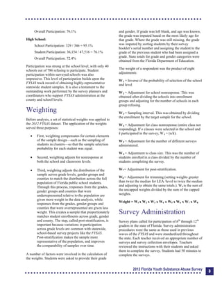Overall Participation: 76.1%
High School:
School Participation: 329 / 346 = 95.1%
Student Participation: 36,154 / 47,516 = 76.1%
Overall Participation: 72.4%
Participation was strong at the school level, with only 40
schools out of 786 refusing to participate. Student
participation within surveyed schools was also
impressive. This level of participation builds upon the
FYSAS track record of obtaining highly-representative
statewide student samples. It is also a testament to the
outstanding work performed by the survey planners and
coordinators who support FYSAS administration at the
county and school levels.
Weighting
Before analysis, a set of statistical weights was applied to
the 2012 FYSAS dataset. The application of the weights
served three purposes:
	 First, weighting compensates for certain elements
of the sample design—such as the sampling of
students in clusters—so that the sample selection
probability for each student was equal.
	 Second, weighting adjusts for nonresponse at
both the school and classroom levels.
	 Third, weighting adjusts the distribution of the
sample across grade levels, gender groups and
counties to match the distribution across the full
population of Florida public school students.
Through this process, responses from the grades,
gender groups and counties that were
underrepresented relative to the population are
given more weight in the data analysis, while
responses from the grades, gender groups and
counties that were overrepresented are given less
weight. This creates a sample that proportionately
matches student enrollments across grade, gender
and county. The step, called post-stratification, is
important because variations in participation
across grade levels are common with statewide,
school-based survey projects like the FYSAS.
Post-stratification makes the sample more
representative of the population, and improves
the comparability of samples over time.
A number of factors were involved in the calculation of
the weights. Students were asked to provide their grade
and gender. If grade was left blank, and age was known,
the grade was imputed based on the most likely age for
that grade. Where the grade was still missing, the grade
was imputed by sorting students by their survey
booklet’s serial number and assigning the student to the
grade of the previous student who had been assigned a
grade. State totals for grade and gender categories were
obtained from the Florida Department of Education.
The weight of a respondent was the product of eight
adjustments:
W 1 = Inverse of the probability of selection of the school
and level.
W 2 = Adjustment for school nonresponse. This was
obtained after dividing the schools into enrollment
groups and adjusting for the number of schools in each
group refusing.
W 3 = Sampling interval. This was obtained by dividing
the enrollment by the target sample for the school.
W 4 = Adjustment for class nonresponse (entire class not
responding). If n classes were selected in the school and
k participated in the survey, W 4 = (n/k).
W 5 = Adjustment for the number of different surveys
administered.
W 6 = Adjustment to class size. This was the number of
students enrolled in a class divided by the number of
students completing the survey.
W7 = Adjustment for post-stratification.
W8 = Adjustment for trimming (setting weights greater
than twice the median for LEA /level to twice the median
and adjusting to obtain the same totals.). W8 is the sum of
the uncapped weights divided by the sum of the capped
weights.
Weight = W1 x W2 x W3 x W4 x W5 x W6 x W7 x W8
Survey Administration
Survey plans called for participation of 6th
through 12th
graders in the state of Florida. Survey administration
procedures were the same as those used in previous
waves of the FYSAS and were standardized throughout
the state. Each teacher received an appropriate number of
surveys and survey collection envelopes. Teachers
reviewed the instructions with their students and asked
them to complete the survey. Students had 50 minutes to
complete the surveys.
2012 Florida Youth Substance Abuse Survey 3
 